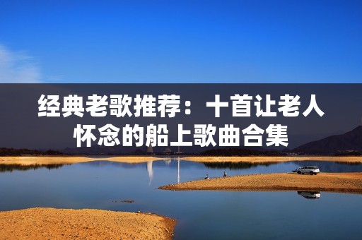 经典老歌推荐：十首让老人怀念的船上歌曲合集