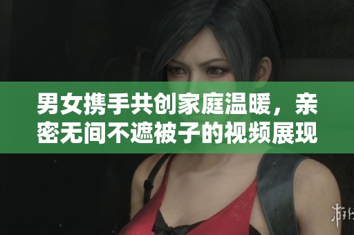 男女携手共创家庭温暖，亲密无间不遮被子的视频展现