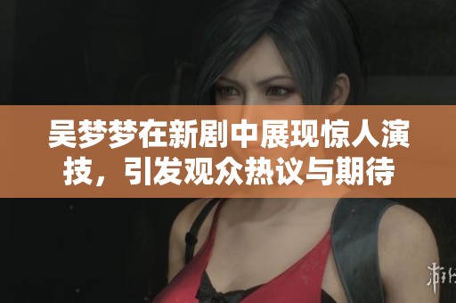 吴梦梦在新剧中展现惊人演技，引发观众热议与期待