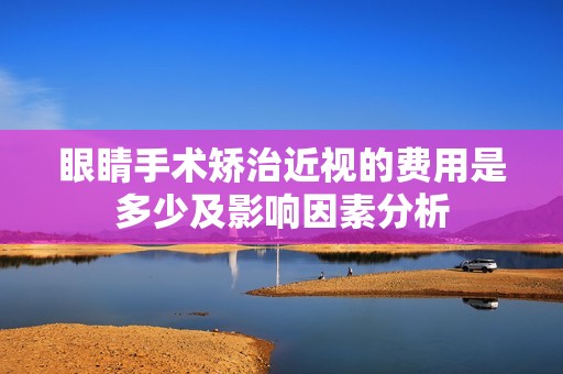 眼睛手术矫治近视的费用是多少及影响因素分析