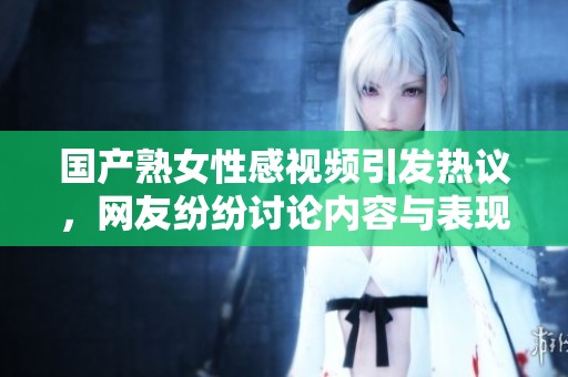 国产熟女性感视频引发热议，网友纷纷讨论内容与表现