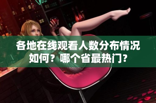 各地在线观看人数分布情况如何？哪个省最热门？