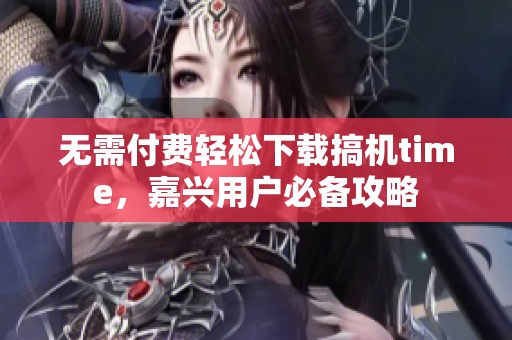 无需付费轻松下载搞机time，嘉兴用户必备攻略