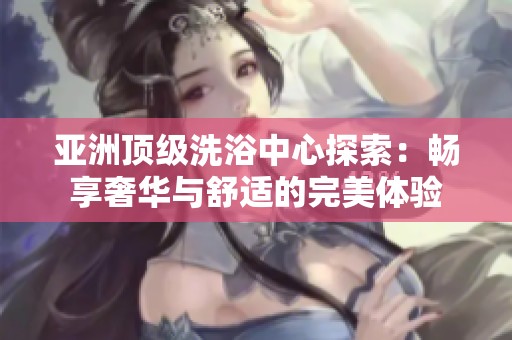 亚洲顶级洗浴中心探索：畅享奢华与舒适的完美体验