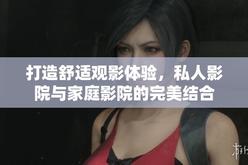 打造舒适观影体验，私人影院与家庭影院的完美结合