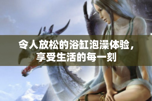 令人放松的浴缸泡澡体验，享受生活的每一刻
