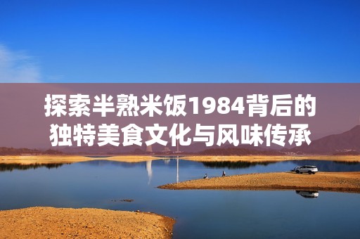 探索半熟米饭1984背后的独特美食文化与风味传承