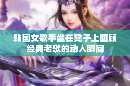 韩国女歌手坐在凳子上回顾经典老歌的动人瞬间