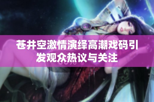 苍井空激情演绎高潮戏码引发观众热议与关注