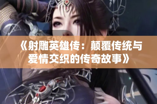 《射雕英雄传：颠覆传统与爱情交织的传奇故事》