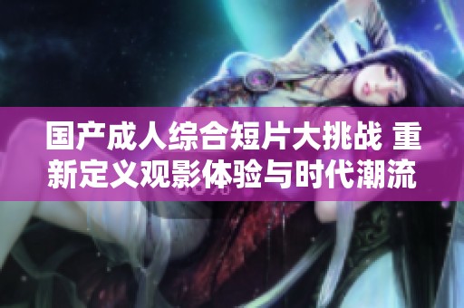 国产成人综合短片大挑战 重新定义观影体验与时代潮流