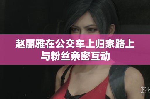 赵丽雅在公交车上归家路上与粉丝亲密互动