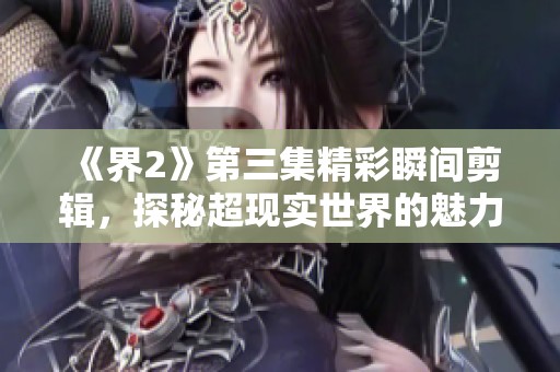《界2》第三集精彩瞬间剪辑，探秘超现实世界的魅力与挑战