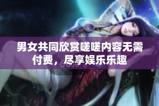 男女共同欣赏嗟嗟内容无需付费，尽享娱乐乐趣