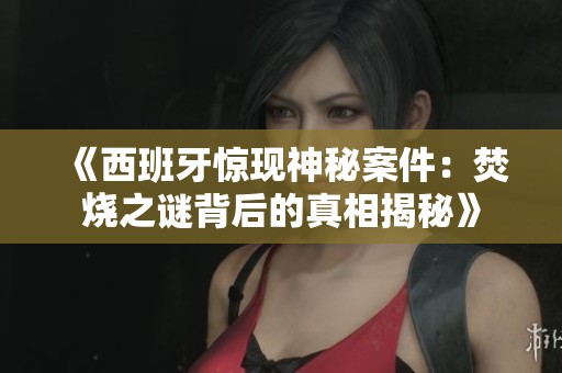 《西班牙惊现神秘案件：焚烧之谜背后的真相揭秘》