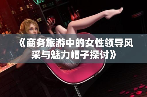 《商务旅游中的女性领导风采与魅力帽子探讨》