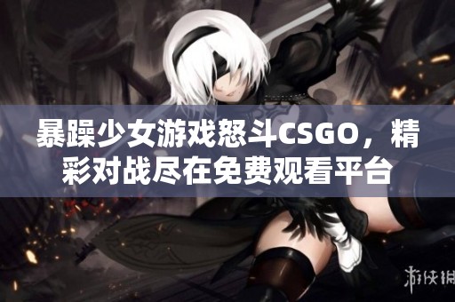 暴躁少女游戏怒斗CSGO，精彩对战尽在免费观看平台