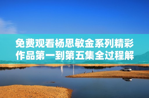 免费观看杨思敏金系列精彩作品第一到第五集全过程解析