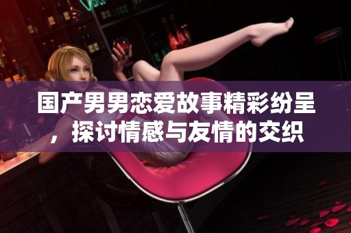 国产男男恋爱故事精彩纷呈，探讨情感与友情的交织