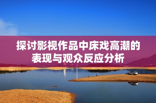 探讨影视作品中床戏高潮的表现与观众反应分析