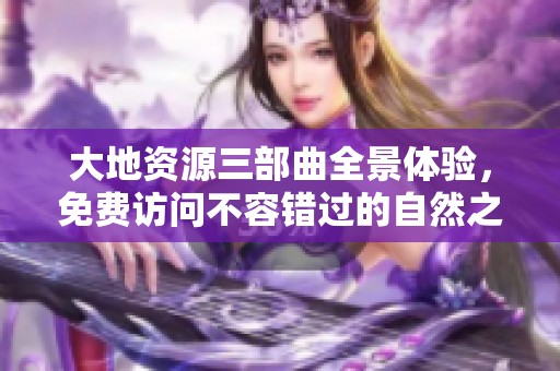 大地资源三部曲全景体验，免费访问不容错过的自然之旅