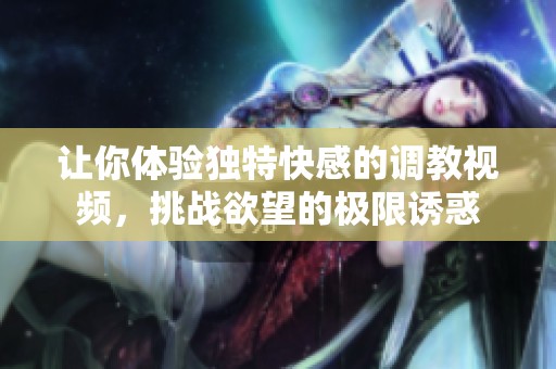 让你体验独特快感的调教视频，挑战欲望的极限诱惑