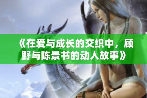 《在爱与成长的交织中，顾野与陈景书的动人故事》
