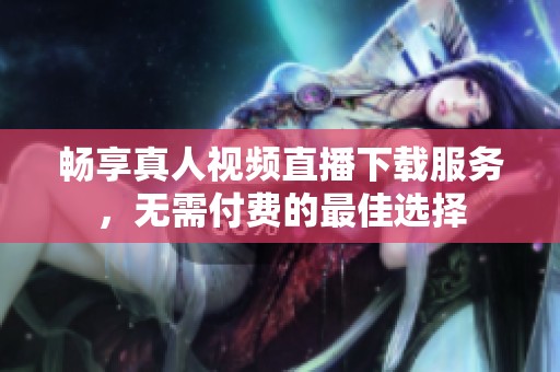 畅享真人视频直播下载服务，无需付费的最佳选择