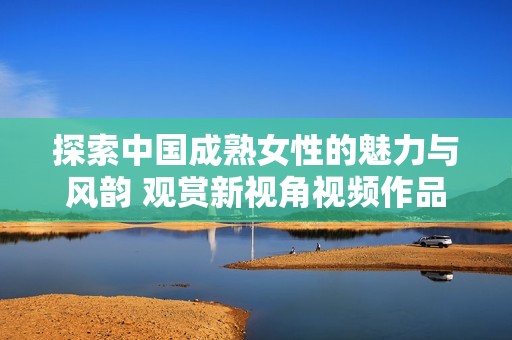 探索中国成熟女性的魅力与风韵 观赏新视角视频作品