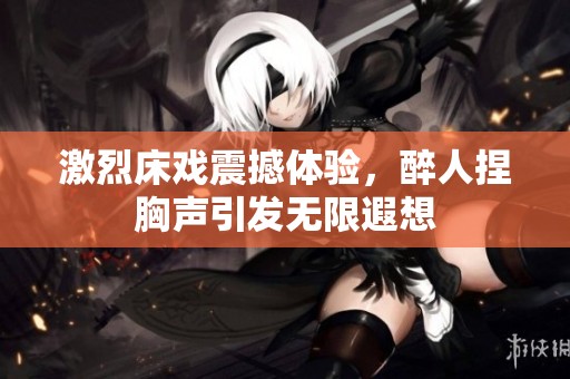 激烈床戏震撼体验，醉人捏胸声引发无限遐想