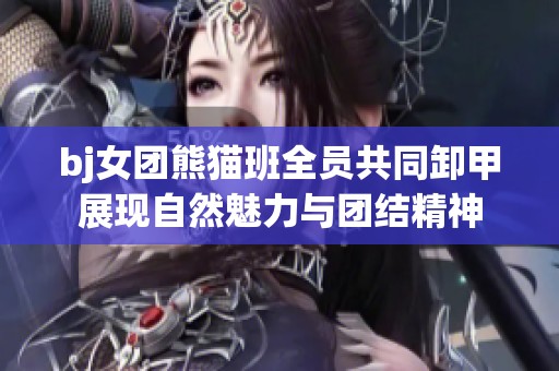 bj女团熊猫班全员共同卸甲展现自然魅力与团结精神