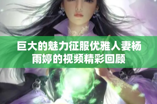 巨大的魅力征服优雅人妻杨雨婷的视频精彩回顾