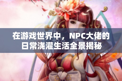 在游戏世界中，NPC大佬的日常浇灌生活全景揭秘