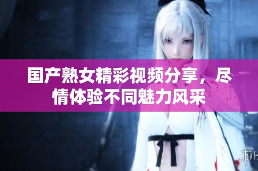 国产熟女精彩视频分享，尽情体验不同魅力风采