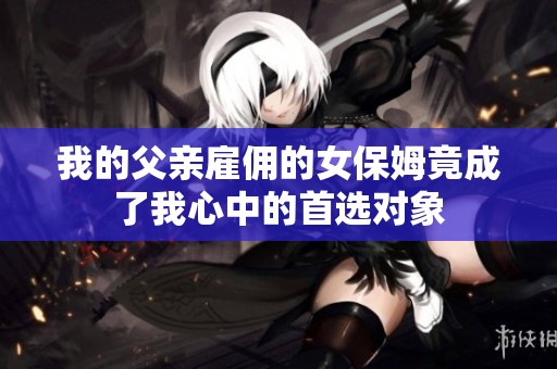 我的父亲雇佣的女保姆竟成了我心中的首选对象