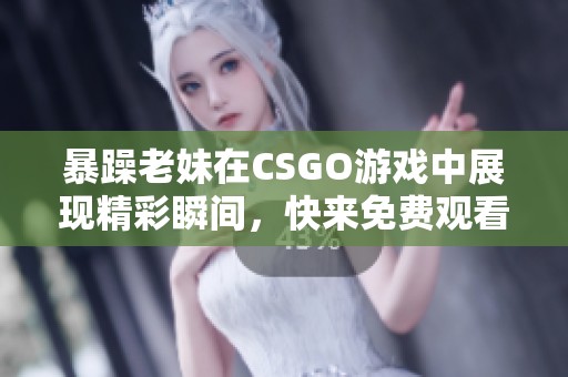 暴躁老妹在CSGO游戏中展现精彩瞬间，快来免费观看吧