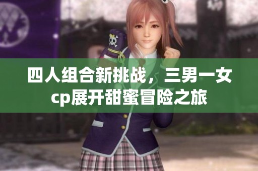 四人组合新挑战，三男一女cp展开甜蜜冒险之旅