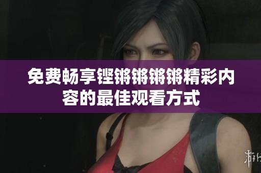免费畅享铿锵锵锵锵精彩内容的最佳观看方式