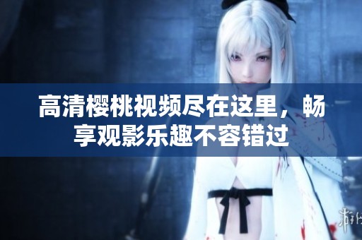 高清樱桃视频尽在这里，畅享观影乐趣不容错过