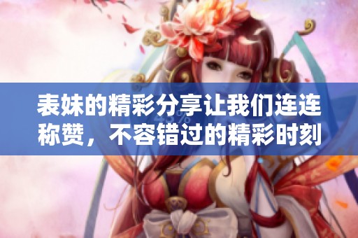 表妹的精彩分享让我们连连称赞，不容错过的精彩时刻