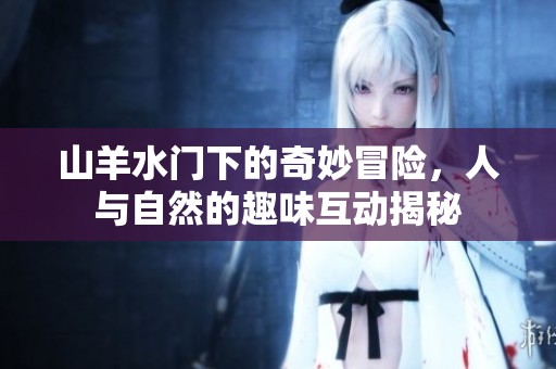 山羊水门下的奇妙冒险，人与自然的趣味互动揭秘