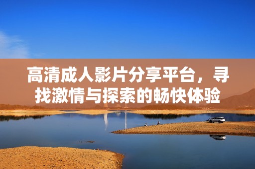 高清成人影片分享平台，寻找激情与探索的畅快体验