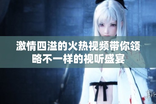 激情四溢的火热视频带你领略不一样的视听盛宴