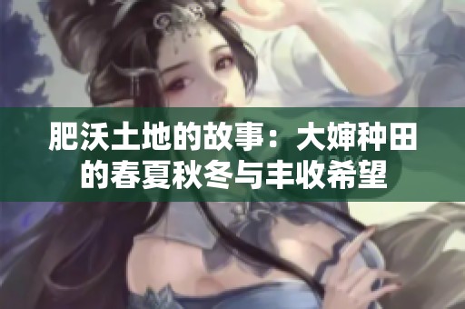 肥沃土地的故事：大婶种田的春夏秋冬与丰收希望
