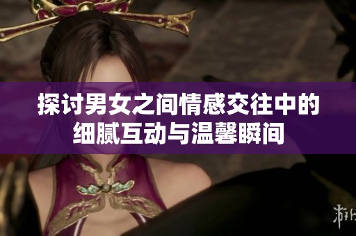 探讨男女之间情感交往中的细腻互动与温馨瞬间