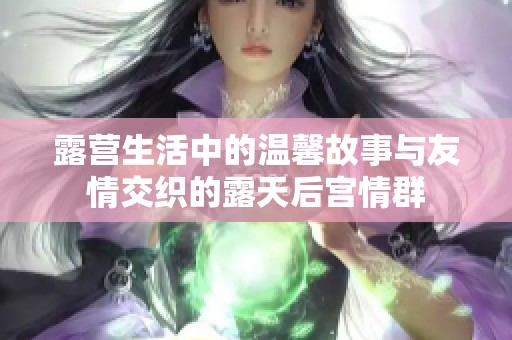 露营生活中的温馨故事与友情交织的露天后宫情群