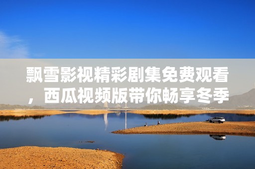 飘雪影视精彩剧集免费观看，西瓜视频版带你畅享冬季盛宴