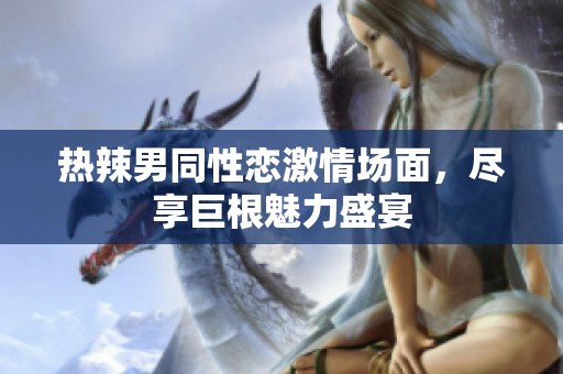 热辣男同性恋激情场面，尽享巨根魅力盛宴