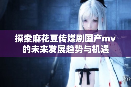 探索麻花豆传媒剧国产mv的未来发展趋势与机遇