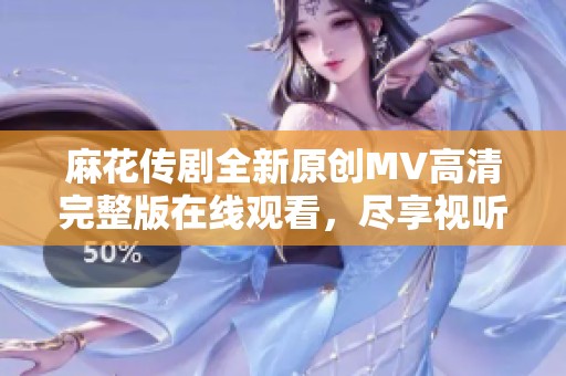 麻花传剧全新原创MV高清完整版在线观看，尽享视听盛宴